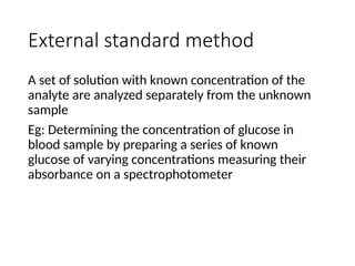 External standard method
A set of solution with known concentration of the
analyte are analyzed separately from the unknown
sample
Eg: Determining the concentration of glucose in
blood sample by preparing a series of known
glucose of varying concentrations measuring their
absorbance on a spectrophotometer
 