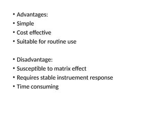 • Advantages:
• Simple
• Cost effective
• Suitable for routine use
• Disadvantage:
• Susceptible to matrix effect
• Requires stable instruement response
• Time consuming
 