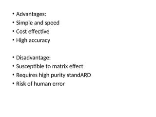 • Advantages:
• Simple and speed
• Cost effective
• High accuracy
• Disadvantage:
• Susceptible to matrix effect
• Requires high purity standARD
• Risk of human error
 