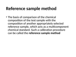Reference sample method
• The basis of comparison of the chemical
composition of the test sample with the
composition of another appropriately selected
reference sample, which acts as a multicomponent
chemical standard. Such a calibration procedure
can be called the reference sample method
 