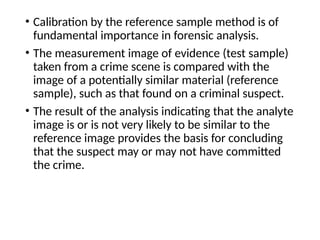 • Calibration by the reference sample method is of
fundamental importance in forensic analysis.
• The measurement image of evidence (test sample)
taken from a crime scene is compared with the
image of a potentially similar material (reference
sample), such as that found on a criminal suspect.
• The result of the analysis indicating that the analyte
image is or is not very likely to be similar to the
reference image provides the basis for concluding
that the suspect may or may not have committed
the crime.
 