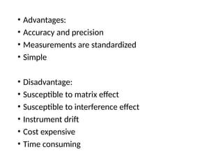 • Advantages:
• Accuracy and precision
• Measurements are standardized
• Simple
• Disadvantage:
• Susceptible to matrix effect
• Susceptible to interference effect
• Instrument drift
• Cost expensive
• Time consuming
 