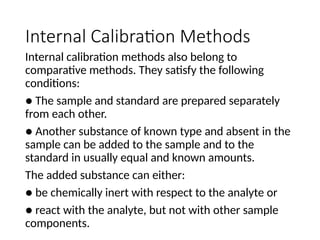 Internal Calibration Methods
Internal calibration methods also belong to
comparative methods. They satisfy the following
conditions:
● The sample and standard are prepared separately
from each other.
● Another substance of known type and absent in the
sample can be added to the sample and to the
standard in usually equal and known amounts.
The added substance can either:
● be chemically inert with respect to the analyte or
● react with the analyte, but not with other sample
components.
 