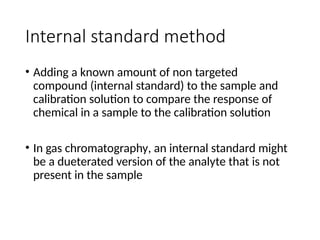 Internal standard method
• Adding a known amount of non targeted
compound (internal standard) to the sample and
calibration solution to compare the response of
chemical in a sample to the calibration solution
• In gas chromatography, an internal standard might
be a dueterated version of the analyte that is not
present in the sample
 