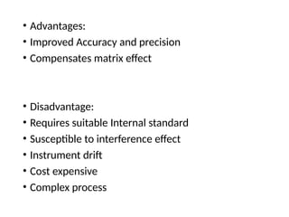 • Advantages:
• Improved Accuracy and precision
• Compensates matrix effect
• Disadvantage:
• Requires suitable Internal standard
• Susceptible to interference effect
• Instrument drift
• Cost expensive
• Complex process
 