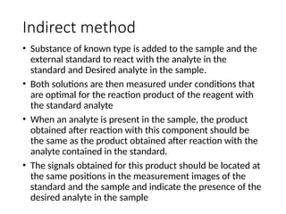Indirect method
• Substance of known type is added to the sample and the
external standard to react with the analyte in the
standard and Desired analyte in the sample.
• Both solutions are then measured under conditions that
are optimal for the reaction product of the reagent with
the standard analyte
• When an analyte is present in the sample, the product
obtained after reaction with this component should be
the same as the product obtained after reaction with the
analyte contained in the standard.
• The signals obtained for this product should be located at
the same positions in the measurement images of the
standard and the sample and indicate the presence of the
desired analyte in the sample
 