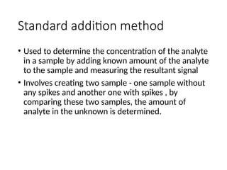 Standard addition method
• Used to determine the concentration of the analyte
in a sample by adding known amount of the analyte
to the sample and measuring the resultant signal
• Involves creating two sample - one sample without
any spikes and another one with spikes , by
comparing these two samples, the amount of
analyte in the unknown is determined.
 