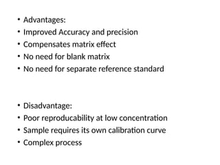 • Advantages:
• Improved Accuracy and precision
• Compensates matrix effect
• No need for blank matrix
• No need for separate reference standard
• Disadvantage:
• Poor reproducability at low concentration
• Sample requires its own calibration curve
• Complex process
 