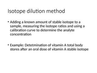 Isotope dilution method
• Adding a known amount of stable isotope to a
sample, measuring the isotope ratios and using a
calibration curve to determine the analyte
concentration
• Example: Detetmination of vitamin A total body
stores after an oral dose of vitamin A stable isotope
 