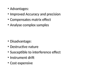 • Advantages:
• Improved Accuracy and precision
• Compensates matrix effect
• Analyse complex samples
• Disadvantage:
• Destructive nature
• Susceptible to interference effect
• Instrument drift
• Cost expensive
 