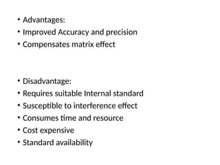• Advantages:
• Improved Accuracy and precision
• Compensates matrix effect
• Disadvantage:
• Requires suitable Internal standard
• Susceptible to interference effect
• Consumes time and resource
• Cost expensive
• Standard availability
 