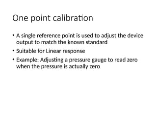 One point calibration
• A single reference point is used to adjust the device
output to match the known standard
• Suitable for Linear response
• Example: Adjusting a pressure gauge to read zero
when the pressure is actually zero
 