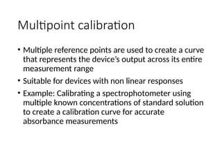 Multipoint calibration
• Multiple reference points are used to create a curve
that represents the device’s output across its entire
measurement range
• Suitable for devices with non linear responses
• Example: Calibrating a spectrophotometer using
multiple known concentrations of standard solution
to create a calibration curve for accurate
absorbance measurements
 