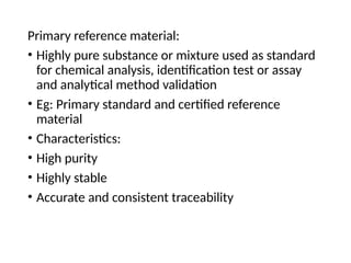 Primary reference material:
• Highly pure substance or mixture used as standard
for chemical analysis, identification test or assay
and analytical method validation
• Eg: Primary standard and certified reference
material
• Characteristics:
• High purity
• Highly stable
• Accurate and consistent traceability
 