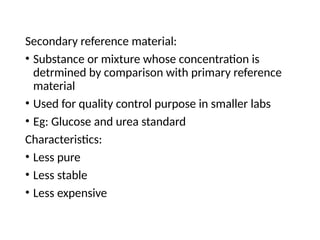 Secondary reference material:
• Substance or mixture whose concentration is
detrmined by comparison with primary reference
material
• Used for quality control purpose in smaller labs
• Eg: Glucose and urea standard
Characteristics:
• Less pure
• Less stable
• Less expensive
 