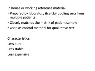 In house or working reference material:
• Prepared by laboratory itself,by pooling sera from
multiple patients
• Closely matches the matrix of patient sample
• Used as control material for qualitative test
Characteristics:
Less pure
Less stable
Less expensive
 
