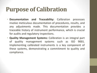 Purpose of Calibration
• Documentation and Traceability: Calibration processes
involve meticulous documentation of procedures, results, and
any adjustments made. This documentation provides a
traceable history of instrument performance, which is crucial
for audits and regulatory inspections.
• Quality Management Systems: Calibration is an integral part
of quality management systems such as ISO 9001.
Implementing calibrated instruments is a key component of
these systems, demonstrating a commitment to quality and
compliance.
 