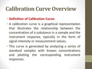 Calibration Curve Overview
• Definition of Calibration Curve:
• A calibration curve is a graphical representation
that illustrates the relationship between the
concentration of a substance in a sample and the
instrument response, typically in the form of
signal intensity or measurement values.
• This curve is generated by analyzing a series of
standard samples with known concentrations
and plotting the corresponding instrument
responses.
 