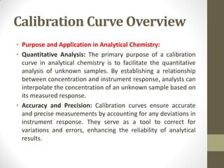 Calibration Curve Overview
• Purpose and Application in Analytical Chemistry:
• Quantitative Analysis: The primary purpose of a calibration
curve in analytical chemistry is to facilitate the quantitative
analysis of unknown samples. By establishing a relationship
between concentration and instrument response, analysts can
interpolate the concentration of an unknown sample based on
its measured response.
• Accuracy and Precision: Calibration curves ensure accurate
and precise measurements by accounting for any deviations in
instrument response. They serve as a tool to correct for
variations and errors, enhancing the reliability of analytical
results.
 
