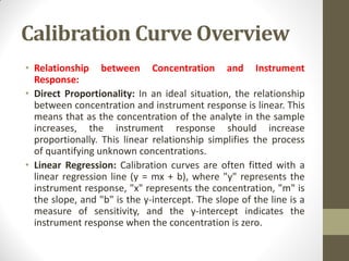 Calibration Curve Overview
• Relationship between Concentration and Instrument
Response:
• Direct Proportionality: In an ideal situation, the relationship
between concentration and instrument response is linear. This
means that as the concentration of the analyte in the sample
increases, the instrument response should increase
proportionally. This linear relationship simplifies the process
of quantifying unknown concentrations.
• Linear Regression: Calibration curves are often fitted with a
linear regression line (y = mx + b), where "y" represents the
instrument response, "x" represents the concentration, "m" is
the slope, and "b" is the y-intercept. The slope of the line is a
measure of sensitivity, and the y-intercept indicates the
instrument response when the concentration is zero.
 