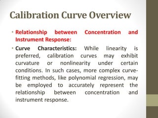 Calibration Curve Overview
• Relationship between Concentration and
Instrument Response:
• Curve Characteristics: While linearity is
preferred, calibration curves may exhibit
curvature or nonlinearity under certain
conditions. In such cases, more complex curve-
fitting methods, like polynomial regression, may
be employed to accurately represent the
relationship between concentration and
instrument response.
 