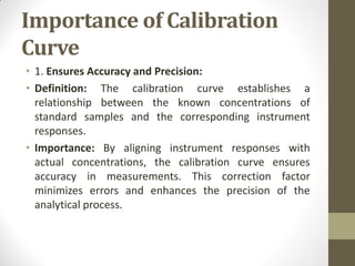 Importance of Calibration
Curve
• 1. Ensures Accuracy and Precision:
• Definition: The calibration curve establishes a
relationship between the known concentrations of
standard samples and the corresponding instrument
responses.
• Importance: By aligning instrument responses with
actual concentrations, the calibration curve ensures
accuracy in measurements. This correction factor
minimizes errors and enhances the precision of the
analytical process.
 