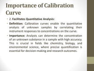 Importance of Calibration
Curve
• 2. Facilitates Quantitative Analysis:
• Definition: Calibration curves enable the quantitative
analysis of unknown samples by correlating their
instrument responses to concentrations on the curve.
• Importance: Analysts can determine the concentration
of an unknown substance in a sample with high accuracy.
This is crucial in fields like chemistry, biology, and
environmental science, where precise quantification is
essential for decision-making and research outcomes.
 