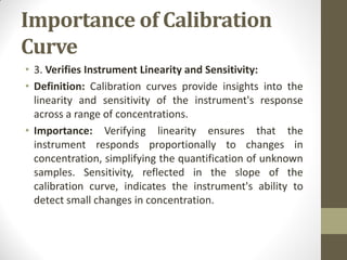 Importance of Calibration
Curve
• 3. Verifies Instrument Linearity and Sensitivity:
• Definition: Calibration curves provide insights into the
linearity and sensitivity of the instrument's response
across a range of concentrations.
• Importance: Verifying linearity ensures that the
instrument responds proportionally to changes in
concentration, simplifying the quantification of unknown
samples. Sensitivity, reflected in the slope of the
calibration curve, indicates the instrument's ability to
detect small changes in concentration.
 