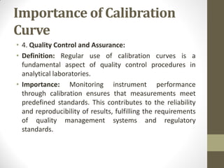 Importance of Calibration
Curve
• 4. Quality Control and Assurance:
• Definition: Regular use of calibration curves is a
fundamental aspect of quality control procedures in
analytical laboratories.
• Importance: Monitoring instrument performance
through calibration ensures that measurements meet
predefined standards. This contributes to the reliability
and reproducibility of results, fulfilling the requirements
of quality management systems and regulatory
standards.
 