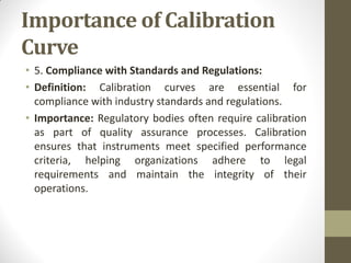 Importance of Calibration
Curve
• 5. Compliance with Standards and Regulations:
• Definition: Calibration curves are essential for
compliance with industry standards and regulations.
• Importance: Regulatory bodies often require calibration
as part of quality assurance processes. Calibration
ensures that instruments meet specified performance
criteria, helping organizations adhere to legal
requirements and maintain the integrity of their
operations.
 