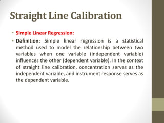 Straight Line Calibration
• Simple Linear Regression:
• Definition: Simple linear regression is a statistical
method used to model the relationship between two
variables when one variable (independent variable)
influences the other (dependent variable). In the context
of straight line calibration, concentration serves as the
independent variable, and instrument response serves as
the dependent variable.
 