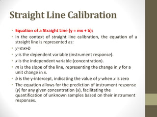 Straight Line Calibration
• Equation of a Straight Line (y = mx + b):
• In the context of straight line calibration, the equation of a
straight line is represented as:
• y=mx+b
• y is the dependent variable (instrument response).
• x is the independent variable (concentration).
• m is the slope of the line, representing the change in y for a
unit change in x.
• b is the y-intercept, indicating the value of y when x is zero
• The equation allows for the prediction of instrument response
(y) for any given concentration (x), facilitating the
quantification of unknown samples based on their instrument
responses.
 
