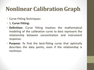 Nonlinear Calibration Graph
• Curve Fitting Techniques:
• 1. Curve Fitting:
• Definition: Curve fitting involves the mathematical
modeling of the calibration curve to best represent the
relationship between concentration and instrument
response.
• Purpose: To find the best-fitting curve that optimally
describes the data points, even if the relationship is
nonlinear.
 