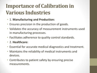 Importance of Calibration in
Various Industries
• 1. Manufacturing and Production:
• Ensures precision in the production of goods.
• Validates the accuracy of measurement instruments used
in manufacturing processes.
• Facilitates adherence to quality control standards.
• 2. Healthcare:
• Essential for accurate medical diagnostics and treatment.
• Maintains the reliability of medical instruments and
devices.
• Contributes to patient safety by ensuring precise
measurements.
 