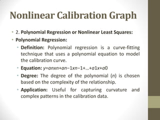 Nonlinear Calibration Graph
• 2. Polynomial Regression or Nonlinear Least Squares:
• Polynomial Regression:
• Definition: Polynomial regression is a curve-fitting
technique that uses a polynomial equation to model
the calibration curve.
• Equation: y=an​xn+an−1​xn−1+…+a1​x+a0​
• Degree: The degree of the polynomial (n) is chosen
based on the complexity of the relationship.
• Application: Useful for capturing curvature and
complex patterns in the calibration data.
 