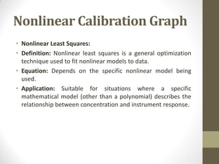 Nonlinear Calibration Graph
• Nonlinear Least Squares:
• Definition: Nonlinear least squares is a general optimization
technique used to fit nonlinear models to data.
• Equation: Depends on the specific nonlinear model being
used.
• Application: Suitable for situations where a specific
mathematical model (other than a polynomial) describes the
relationship between concentration and instrument response.
 