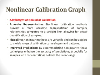 Nonlinear Calibration Graph
• Advantages of Nonlinear Calibration:
• Accurate Representation: Nonlinear calibration methods
provide a more accurate representation of complex
relationships compared to a straight line, allowing for better
quantification of samples.
• Flexibility: Nonlinear methods are versatile and can be applied
to a wide range of calibration curve shapes and patterns.
• Improved Predictions: By accommodating nonlinearity, these
techniques enhance the accuracy of predictions, especially for
samples with concentrations outside the linear range.
 