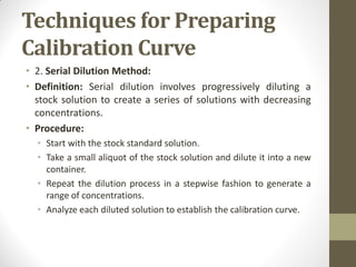 Techniques for Preparing
Calibration Curve
• 2. Serial Dilution Method:
• Definition: Serial dilution involves progressively diluting a
stock solution to create a series of solutions with decreasing
concentrations.
• Procedure:
• Start with the stock standard solution.
• Take a small aliquot of the stock solution and dilute it into a new
container.
• Repeat the dilution process in a stepwise fashion to generate a
range of concentrations.
• Analyze each diluted solution to establish the calibration curve.
 
