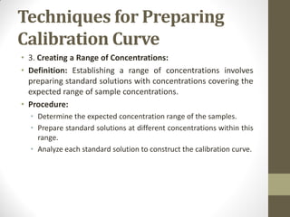 Techniques for Preparing
Calibration Curve
• 3. Creating a Range of Concentrations:
• Definition: Establishing a range of concentrations involves
preparing standard solutions with concentrations covering the
expected range of sample concentrations.
• Procedure:
• Determine the expected concentration range of the samples.
• Prepare standard solutions at different concentrations within this
range.
• Analyze each standard solution to construct the calibration curve.
 