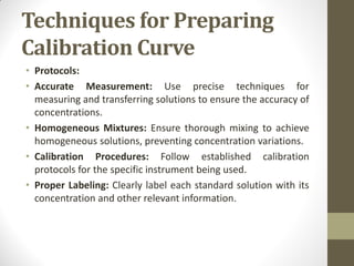 Techniques for Preparing
Calibration Curve
• Protocols:
• Accurate Measurement: Use precise techniques for
measuring and transferring solutions to ensure the accuracy of
concentrations.
• Homogeneous Mixtures: Ensure thorough mixing to achieve
homogeneous solutions, preventing concentration variations.
• Calibration Procedures: Follow established calibration
protocols for the specific instrument being used.
• Proper Labeling: Clearly label each standard solution with its
concentration and other relevant information.
 