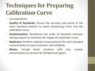 Techniques for Preparing
Calibration Curve
• Considerations:
• Quality of Standards: Ensure the accuracy and purity of the
stock standard solution to avoid introducing errors into the
calibration curve.
• Randomization: Randomize the order of standard solutions
during analysis to minimize the impact of systematic errors.
• Replicates: Perform replicate measurements for each standard
concentration to assess precision and reliability.
• Blanks: Include blank solutions with zero analyte
concentration to account for background signals.
 