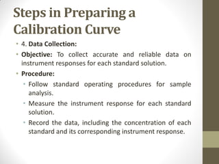 Steps in Preparing a
Calibration Curve
• 4. Data Collection:
• Objective: To collect accurate and reliable data on
instrument responses for each standard solution.
• Procedure:
• Follow standard operating procedures for sample
analysis.
• Measure the instrument response for each standard
solution.
• Record the data, including the concentration of each
standard and its corresponding instrument response.
 