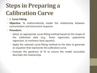 Steps in Preparing a
Calibration Curve
• 5. Curve Fitting:
• Objective: To mathematically model the relationship between
concentration and instrument response.
• Procedure:
• Select an appropriate curve-fitting method based on the shape of
the calibration data (e.g., linear regression, polynomial
regression, or nonlinear least squares).
• Apply the selected curve-fitting method to the data to generate
an equation that represents the calibration curve.
• Evaluate the goodness of fit to ensure the model accurately
describes the relationship.
 