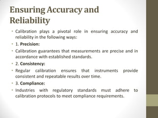 Ensuring Accuracy and
Reliability
• Calibration plays a pivotal role in ensuring accuracy and
reliability in the following ways:
• 1. Precision:
• Calibration guarantees that measurements are precise and in
accordance with established standards.
• 2. Consistency:
• Regular calibration ensures that instruments provide
consistent and repeatable results over time.
• 3. Compliance:
• Industries with regulatory standards must adhere to
calibration protocols to meet compliance requirements.
 
