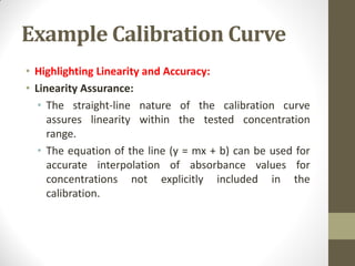 Example Calibration Curve
• Highlighting Linearity and Accuracy:
• Linearity Assurance:
• The straight-line nature of the calibration curve
assures linearity within the tested concentration
range.
• The equation of the line (y = mx + b) can be used for
accurate interpolation of absorbance values for
concentrations not explicitly included in the
calibration.
 