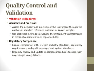Quality Control and
Validation
• Validation Procedures:
• Accuracy and Precision:
• Assess the accuracy and precision of the instrument through the
analysis of standard reference materials or known samples.
• Use statistical methods to evaluate the instrument's performance
in terms of repeatability and reproducibility.
• Regulatory Compliance:
• Ensure compliance with relevant industry standards, regulatory
requirements, and quality management system standards.
• Regularly review and update validation procedures to align with
any changes in regulations.
 