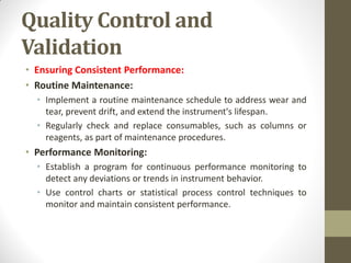 Quality Control and
Validation
• Ensuring Consistent Performance:
• Routine Maintenance:
• Implement a routine maintenance schedule to address wear and
tear, prevent drift, and extend the instrument's lifespan.
• Regularly check and replace consumables, such as columns or
reagents, as part of maintenance procedures.
• Performance Monitoring:
• Establish a program for continuous performance monitoring to
detect any deviations or trends in instrument behavior.
• Use control charts or statistical process control techniques to
monitor and maintain consistent performance.
 
