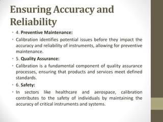 Ensuring Accuracy and
Reliability
• 4. Preventive Maintenance:
• Calibration identifies potential issues before they impact the
accuracy and reliability of instruments, allowing for preventive
maintenance.
• 5. Quality Assurance:
• Calibration is a fundamental component of quality assurance
processes, ensuring that products and services meet defined
standards.
• 6. Safety:
• In sectors like healthcare and aerospace, calibration
contributes to the safety of individuals by maintaining the
accuracy of critical instruments and systems.
 