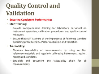 Quality Control and
Validation
• Ensuring Consistent Performance:
• Staff Training:
• Provide comprehensive training for laboratory personnel on
instrument operation, calibration procedures, and quality control
measures.
• Ensure that staff is aware of the importance of following standard
operating procedures (SOPs) for calibration and validation.
• Traceability:
• Maintain traceability of measurements by using certified
reference materials and regularly calibrating instruments against
recognized standards.
• Establish and document the traceability chain for all
measurements.
 