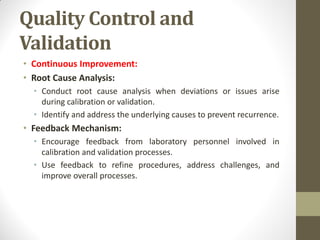 Quality Control and
Validation
• Continuous Improvement:
• Root Cause Analysis:
• Conduct root cause analysis when deviations or issues arise
during calibration or validation.
• Identify and address the underlying causes to prevent recurrence.
• Feedback Mechanism:
• Encourage feedback from laboratory personnel involved in
calibration and validation processes.
• Use feedback to refine procedures, address challenges, and
improve overall processes.
 